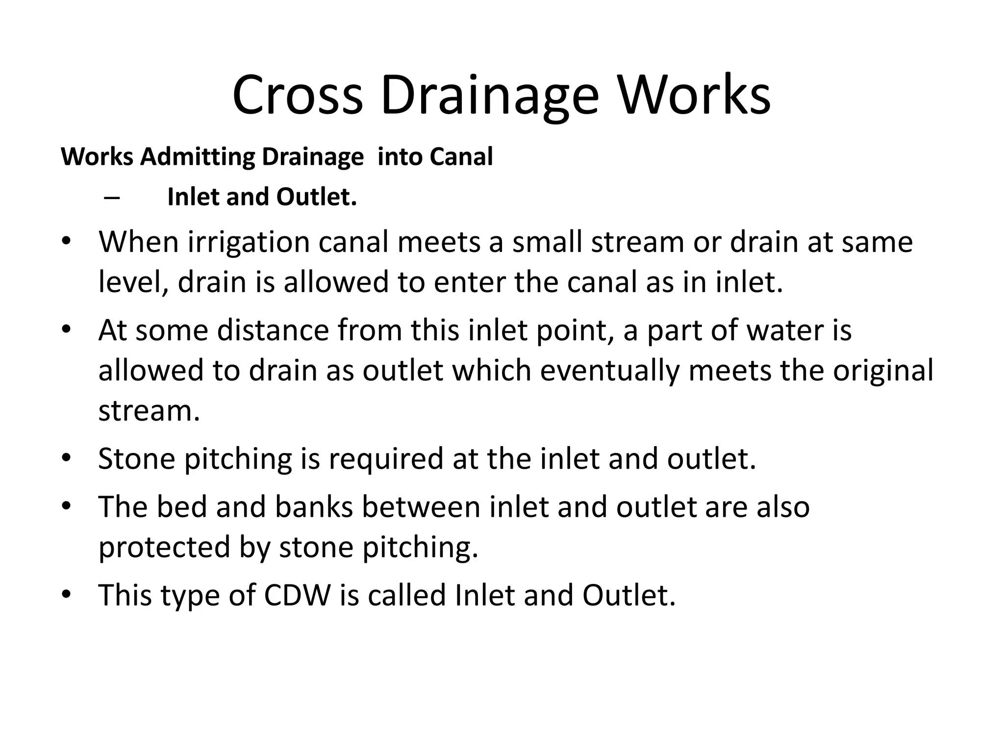 Cross Drainage Works
Works Admitting Drainage into Canal
– Inlet and Outlet.
• When irrigation canal meets a small stream or drain at same
level, drain is allowed to enter the canal as in inlet.
• At some distance from this inlet point, a part of water is
allowed to drain as outlet which eventually meets the original
stream.
• Stone pitching is required at the inlet and outlet.
• The bed and banks between inlet and outlet are also
protected by stone pitching.
• This type of CDW is called Inlet and Outlet.
 