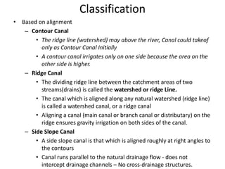 Classification
• Based on alignment
– Contour Canal
• The ridge line (watershed) may above the river, Canal could takeof
only as Contour Canal Initially
• A contour canal irrigates only on one side because the area on the
other side is higher.
– Ridge Canal
• The dividing ridge line between the catchment areas of two
streams(drains) is called the watershed or ridge Line.
• The canal which is aligned along any natural watershed (ridge line)
is called a watershed canal, or a ridge canal
• Aligning a canal (main canal or branch canal or distributary) on the
ridge ensures gravity irrigation on both sides of the canal.
– Side Slope Canal
• A side slope canal is that which is aligned roughly at right angles to
the contours
• Canal runs parallel to the natural drainage flow - does not
intercept drainage channels – No cross-drainage structures.
 