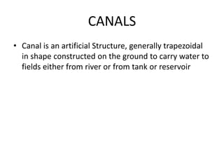 CANALS
• Canal is an artificial Structure, generally trapezoidal
in shape constructed on the ground to carry water to
fields either from river or from tank or reservoir
 