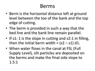 Berms
• Berm is the horizontal distance left at ground
level between the toe of the bank and the top
edge of cutting.
• The berm is provided in such a way that the
bed line and the bank line remain parallel.
• If s1: 1 is the slope in cutting and s2:1 in filling,
then the initial berm width = (s2 – s1) d1.
• When water flows in the canal at FSL (Full
Supply Level), silt particles are deposited on
the berms and make the final side slope to
1.5:1
 