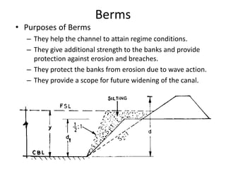 Berms
• Purposes of Berms
– They help the channel to attain regime conditions.
– They give additional strength to the banks and provide
protection against erosion and breaches.
– They protect the banks from erosion due to wave action.
– They provide a scope for future widening of the canal.
 