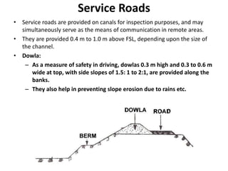 Service Roads
• Service roads are provided on canals for inspection purposes, and may
simultaneously serve as the means of communication in remote areas.
• They are provided 0.4 m to 1.0 m above FSL, depending upon the size of
the channel.
• Dowla:
– As a measure of safety in driving, dowlas 0.3 m high and 0.3 to 0.6 m
wide at top, with side slopes of 1.5: 1 to 2:1, are provided along the
banks.
– They also help in preventing slope erosion due to rains etc.
 