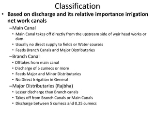 Classification
• Based on discharge and its relative importance irrigation
net work canals
–Main Canal
• Main Canal takes off directly from the upstream side of weir head works or
dam.
• Usually no direct supply to fields or Water courses
• Feeds Branch Canals and Major Distributaries
–Branch Canal
• Offtakes from main canal
• Discharge of 5 cumecs or more
• Feeds Major and Minor Distributaries
• No Direct Irrigation in General
–Major Distributaries (Rajbha)
• Lesser discharge than Branch canals
• Takes off from Branch Canals or Main Canals
• Discharge between 5 cumecs and 0.25 cumecs
 