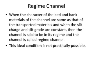 Regime Channel
• When the character of the bed and bank
materials of the channel are same as that of
the transported materials and when the silt
charge and silt grade are constant, then the
channel is said to be in its regime and the
channel is called regime channel.
• This ideal condition is not practically possible.
 