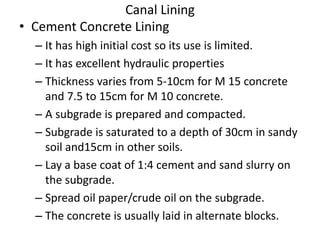 Canal Lining
• Cement Concrete Lining
– It has high initial cost so its use is limited.
– It has excellent hydraulic properties
– Thickness varies from 5-10cm for M 15 concrete
and 7.5 to 15cm for M 10 concrete.
– A subgrade is prepared and compacted.
– Subgrade is saturated to a depth of 30cm in sandy
soil and15cm in other soils.
– Lay a base coat of 1:4 cement and sand slurry on
the subgrade.
– Spread oil paper/crude oil on the subgrade.
– The concrete is usually laid in alternate blocks.
 