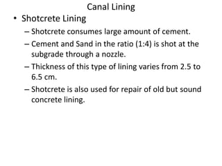 Canal Lining
• Shotcrete Lining
– Shotcrete consumes large amount of cement.
– Cement and Sand in the ratio (1:4) is shot at the
subgrade through a nozzle.
– Thickness of this type of lining varies from 2.5 to
6.5 cm.
– Shotcrete is also used for repair of old but sound
concrete lining.
 