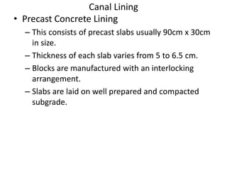 Canal Lining
• Precast Concrete Lining
– This consists of precast slabs usually 90cm x 30cm
in size.
– Thickness of each slab varies from 5 to 6.5 cm.
– Blocks are manufactured with an interlocking
arrangement.
– Slabs are laid on well prepared and compacted
subgrade.
 