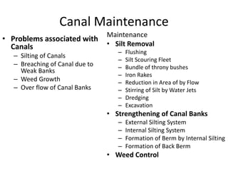 Canal Maintenance
• Problems associated with
Canals
– Silting of Canals
– Breaching of Canal due to
Weak Banks
– Weed Growth
– Over flow of Canal Banks
Maintenance
• Silt Removal
– Flushing
– Silt Scouring Fleet
– Bundle of throny bushes
– Iron Rakes
– Reduction in Area of by Flow
– Stirring of Silt by Water Jets
– Dredging
– Excavation
• Strengthening of Canal Banks
– External Silting System
– Internal Silting System
– Formation of Berm by Internal Silting
– Formation of Back Berm
• Weed Control
 