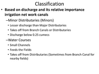 Classification
• Based on discharge and its relative importance
irrigation net work canals
–Minor Distributaries (Minors)
• Lesser discharge than Major Distributaries
• Takes off from Branch Canals or Distributaries
• Discharge below 0.25 cumecs
–Water Courses
• Small Channels
• Feeds the Fields
• Takes off from Distributaries (Sometimes from Branch Canal for
nearby fields)
 