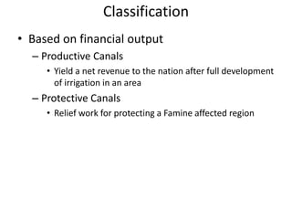 Classification
• Based on financial output
– Productive Canals
• Yield a net revenue to the nation after full development
of irrigation in an area
– Protective Canals
• Relief work for protecting a Famine affected region
 