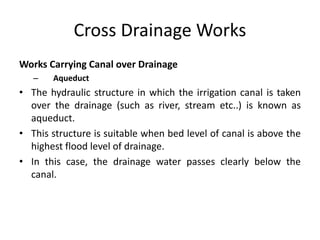 Cross Drainage Works
Works Carrying Canal over Drainage
– Aqueduct
• The hydraulic structure in which the irrigation canal is taken
over the drainage (such as river, stream etc..) is known as
aqueduct.
• This structure is suitable when bed level of canal is above the
highest flood level of drainage.
• In this case, the drainage water passes clearly below the
canal.
 