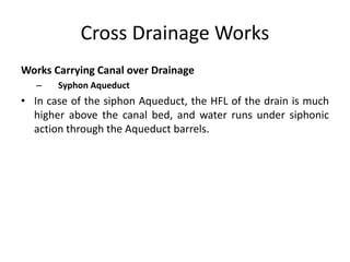 Cross Drainage Works
Works Carrying Canal over Drainage
– Syphon Aqueduct
• In case of the siphon Aqueduct, the HFL of the drain is much
higher above the canal bed, and water runs under siphonic
action through the Aqueduct barrels.
 