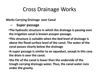 Cross Drainage Works
Works Carrying Drainage over Canal
– Super passage
•The hydraulic structure in which the drainage is passing over
the irrigation canal is known assuper passage.
•This structure is suitable when the bed level of drainage is
above the flood surface level of the canal. The water of the
canal passes clearly below the drainage
•A super passage is similar to an aqueduct, except in this case
the drain is over the canal.
•the FSL of the canal is lower than the underside of the
trough carrying drainage water. Thus, the canal water runs
under the gravity.
 