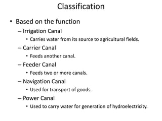 Classification
• Based on the function
– Irrigation Canal
• Carries water from its source to agricultural fields.
– Carrier Canal
• Feeds another canal.
– Feeder Canal
• Feeds two or more canals.
– Navigation Canal
• Used for transport of goods.
– Power Canal
• Used to carry water for generation of hydroelectricity.
 