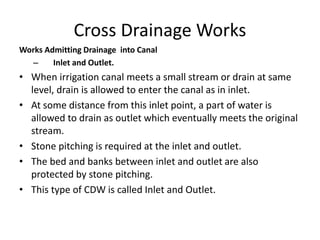Cross Drainage Works
Works Admitting Drainage into Canal
– Inlet and Outlet.
• When irrigation canal meets a small stream or drain at same
level, drain is allowed to enter the canal as in inlet.
• At some distance from this inlet point, a part of water is
allowed to drain as outlet which eventually meets the original
stream.
• Stone pitching is required at the inlet and outlet.
• The bed and banks between inlet and outlet are also
protected by stone pitching.
• This type of CDW is called Inlet and Outlet.
 