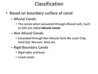 Classification
• Based on boundary surface of canal
– Alluvial Canals
• The canals when excavated through Alluvial soils, Such
as Silts are called alluvial canals
– Non Alluvial Canals
• Excavated through Non Alluvial Soils like Loam Clay,
Hard Soil, Murram, Rock etc.
– Rigid Boundary Canals
• Rigid sides and base
• Lined canals
 