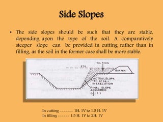 Side Slopes
• The side slopes should be such that they are stable,
depending upon the type of the soil. A comparatively
steeper slope can be provided in cutting rather than in
filling, as the soil in the former case shall be more stable.
In cutting ------- 1H: 1V to 1.5 H: 1V
In filling ------ 1.5 H: 1V to 2H: 1V
 