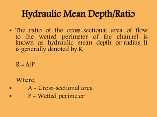 Hydraulic Mean Depth/Ratio
• The ratio of the cross-sectional area of flow
to the wetted perimeter of the channel is
known as hydraulic mean depth or radius. It
is generally denoted by R.
R = A/P
Where,
• A = Cross-sectional area
• P = Wetted perimeter
 