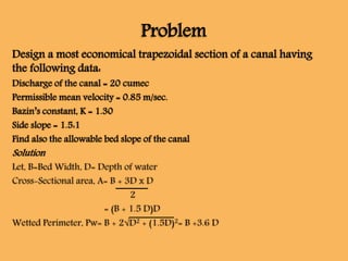 Problem
Design a most economical trapezoidal section of a canal having
the following data:
Discharge of the canal = 20 cumec
Permissible mean velocity = 0.85 m/sec.
Bazin’s constant, K = 1.30
Side slope = 1.5:1
Find also the allowable bed slope of the canal
Solution
Let, B=Bed Width, D= Depth of water
Cross-Sectional area, A= B + 3D x D
2
= (B + 1.5 D)D
Wetted Perimeter, Pw= B + 2√D2 + (1.5D)2= B +3.6 D
 