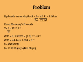 Problem
Hydraulic mean depth= R = A= 42.11= 1.90 m
Pw 22.20
From Manning’s Formula
V= 1 x R 2/3 S ½
N
0.95 = 1/ 0.0225 x (1.9) 2/3 x S ½
0.95 = 44.44 x 1.534 x S ½
S = 0.000194
S= 1/ 5155 (say) (Bed Slope)
 