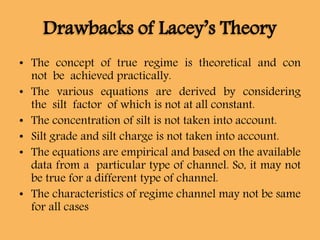 Drawbacks of Lacey’s Theory
• The concept of true regime is theoretical and con
not be achieved practically.
• The various equations are derived by considering
the silt factor of which is not at all constant.
• The concentration of silt is not taken into account.
• Silt grade and silt charge is not taken into account.
• The equations are empirical and based on the available
data from a particular type of channel. So, it may not
be true for a different type of channel.
• The characteristics of regime channel may not be same
for all cases
 