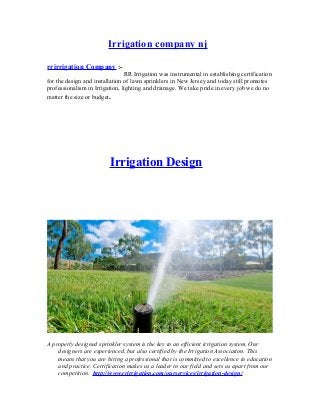 Irrigation company nj
rrirrigation Company :RR Irrigation was instrumental in establishing certification
for the design and installation of lawn sprinklers in New Jersey and today still promotes
professionalism in Irrigation, lighting and drainage. We take pride in every job we do no
matter the size or budget.

Irrigation Design

A properly designed sprinkler system is the key to an efficient irrigation system. Our
designers are experienced, but also certified by the Irrigation Association. This
means that you are hiring a professional that is committed to excellence in education
and practice. Certification makes us a leader in our field and sets us apart from our
competition. http://www.rrirrigation.com/ourservices/irrigation-design/

 