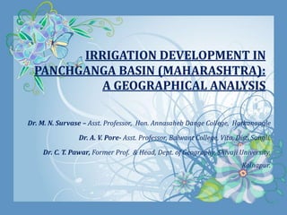 IRRIGATION DEVELOPMENT IN
PANCHGANGA BASIN (MAHARASHTRA):
A GEOGRAPHICAL ANALYSIS
Dr. M. N. Survase – Asst. Professor, Hon. Annasaheb Dange College, Hatkanangle
Dr. A. V. Pore- Asst. Professor, Balwant College, Vita, Dist. Sangli.
Dr. C. T. Pawar, Former Prof. & Head, Dept. of Geography, Shivaji University,
Kolhapur.
 