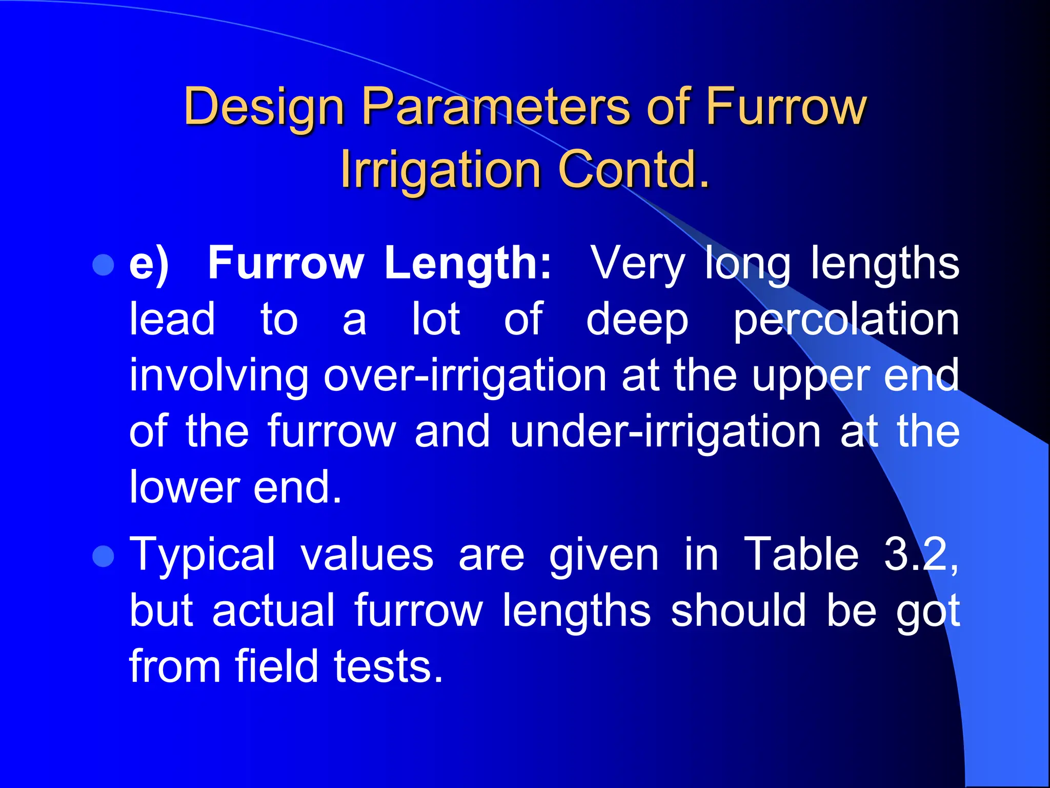 Design Parameters of Furrow
Irrigation Contd.
 e) Furrow Length: Very long lengths
lead to a lot of deep percolation
involving over-irrigation at the upper end
of the furrow and under-irrigation at the
lower end.
 Typical values are given in Table 3.2,
but actual furrow lengths should be got
from field tests.
 
