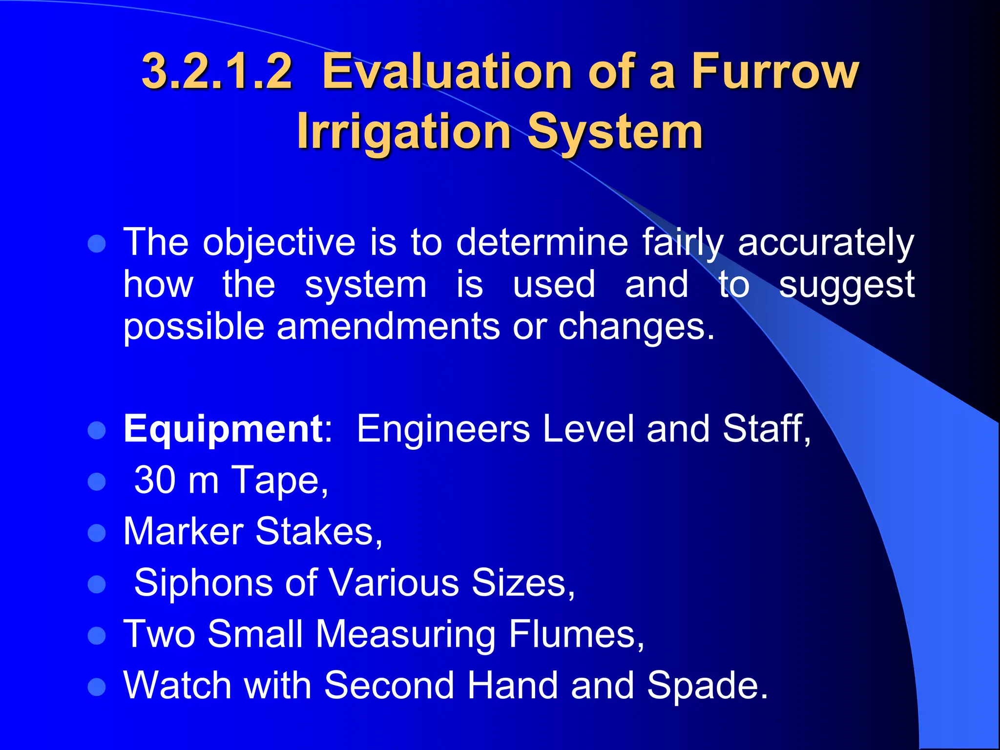 3.2.1.2 Evaluation of a Furrow
Irrigation System
 The objective is to determine fairly accurately
how the system is used and to suggest
possible amendments or changes.
 Equipment: Engineers Level and Staff,
 30 m Tape,
 Marker Stakes,
 Siphons of Various Sizes,
 Two Small Measuring Flumes,
 Watch with Second Hand and Spade.
 