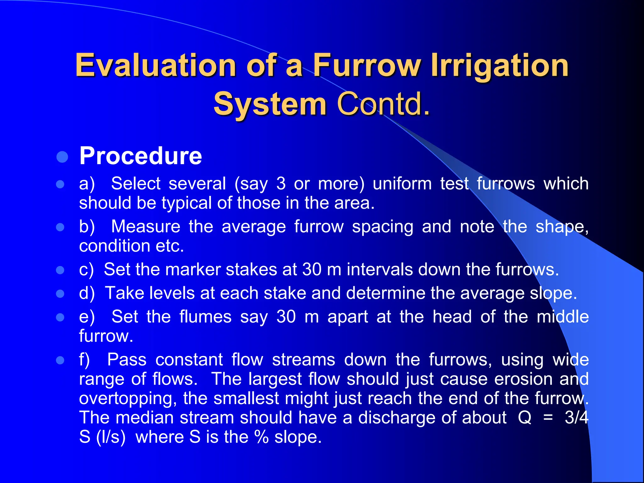 Evaluation of a Furrow Irrigation
System Contd.
 Procedure
 a) Select several (say 3 or more) uniform test furrows which
should be typical of those in the area.
 b) Measure the average furrow spacing and note the shape,
condition etc.
 c) Set the marker stakes at 30 m intervals down the furrows.
 d) Take levels at each stake and determine the average slope.
 e) Set the flumes say 30 m apart at the head of the middle
furrow.
 f) Pass constant flow streams down the furrows, using wide
range of flows. The largest flow should just cause erosion and
overtopping, the smallest might just reach the end of the furrow.
The median stream should have a discharge of about Q = 3/4
S (l/s) where S is the % slope.
 