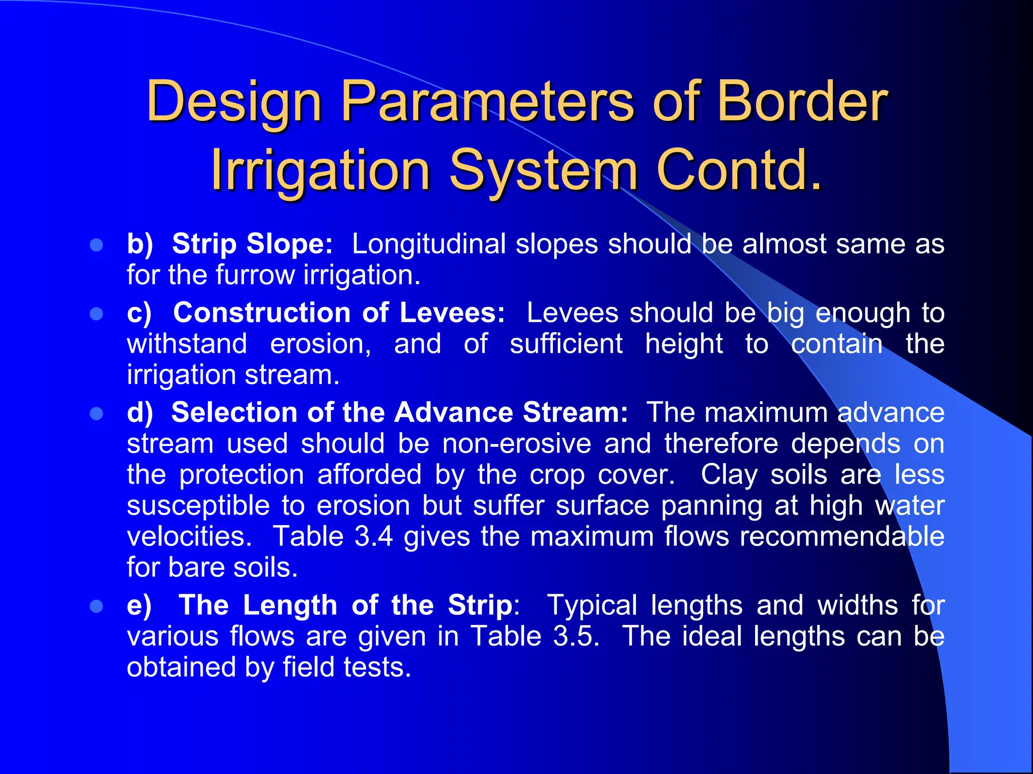 Design Parameters of Border
Irrigation System Contd.
 b) Strip Slope: Longitudinal slopes should be almost same as
for the furrow irrigation.
 c) Construction of Levees: Levees should be big enough to
withstand erosion, and of sufficient height to contain the
irrigation stream.
 d) Selection of the Advance Stream: The maximum advance
stream used should be non-erosive and therefore depends on
the protection afforded by the crop cover. Clay soils are less
susceptible to erosion but suffer surface panning at high water
velocities. Table 3.4 gives the maximum flows recommendable
for bare soils.
 e) The Length of the Strip: Typical lengths and widths for
various flows are given in Table 3.5. The ideal lengths can be
obtained by field tests.
 