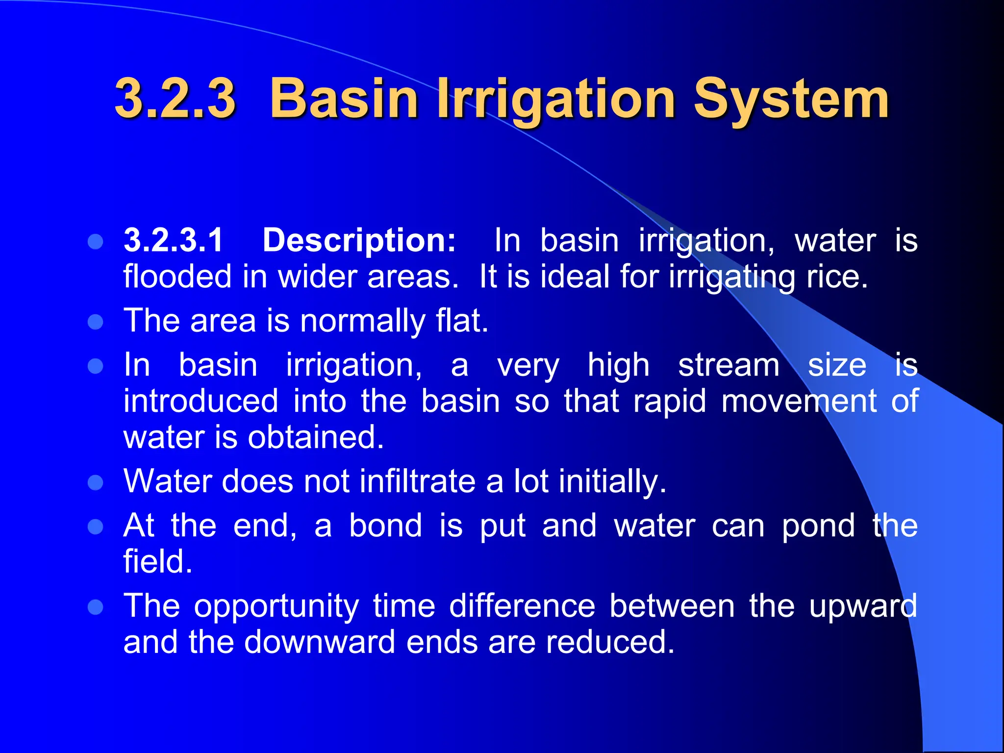 3.2.3 Basin Irrigation System
 3.2.3.1 Description: In basin irrigation, water is
flooded in wider areas. It is ideal for irrigating rice.
 The area is normally flat.
 In basin irrigation, a very high stream size is
introduced into the basin so that rapid movement of
water is obtained.
 Water does not infiltrate a lot initially.
 At the end, a bond is put and water can pond the
field.
 The opportunity time difference between the upward
and the downward ends are reduced.
 