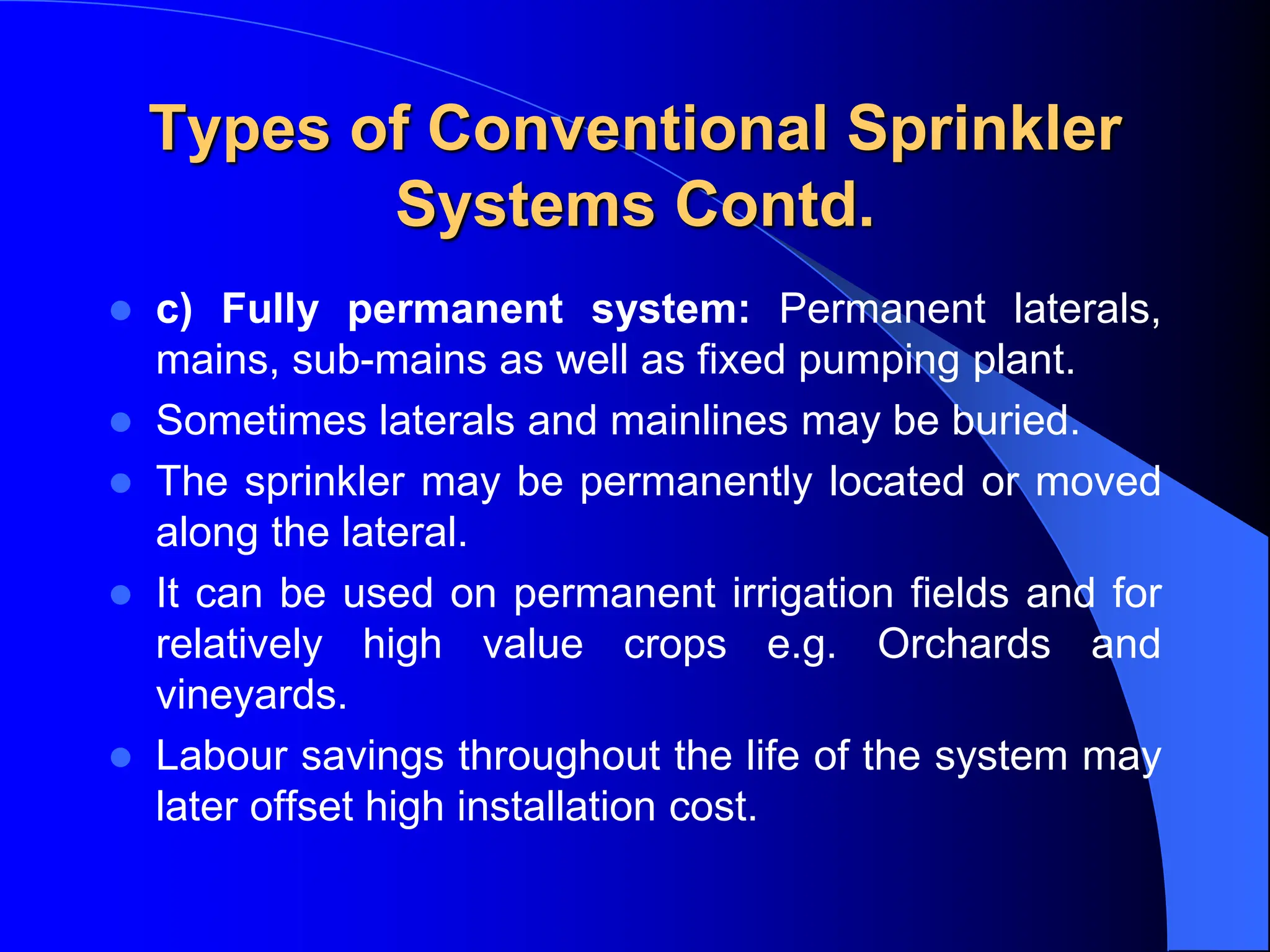 Types of Conventional Sprinkler
Systems Contd.
 c) Fully permanent system: Permanent laterals,
mains, sub-mains as well as fixed pumping plant.
 Sometimes laterals and mainlines may be buried.
 The sprinkler may be permanently located or moved
along the lateral.
 It can be used on permanent irrigation fields and for
relatively high value crops e.g. Orchards and
vineyards.
 Labour savings throughout the life of the system may
later offset high installation cost.
 