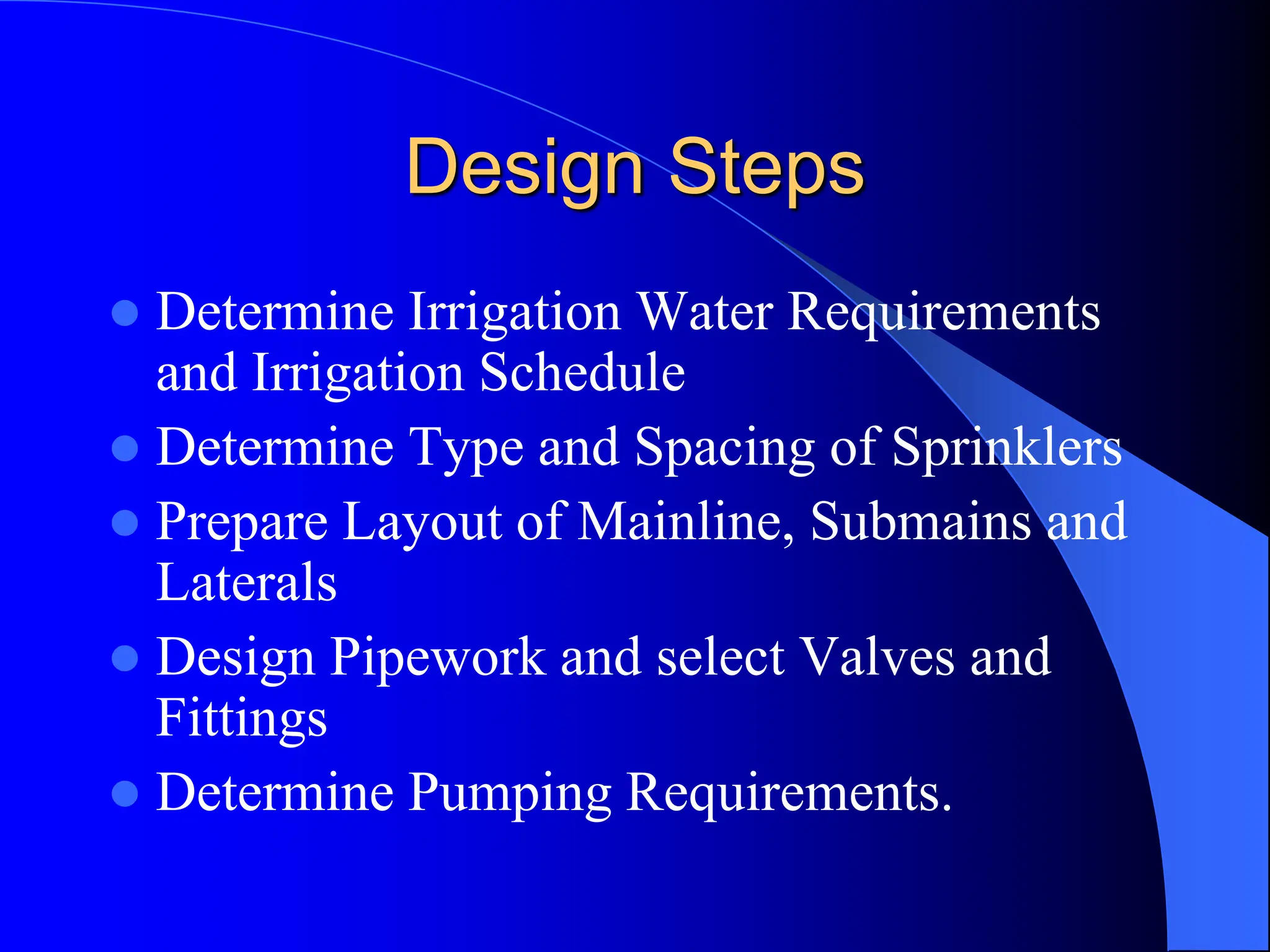 Design Steps
 Determine Irrigation Water Requirements
and Irrigation Schedule
 Determine Type and Spacing of Sprinklers
 Prepare Layout of Mainline, Submains and
Laterals
 Design Pipework and select Valves and
Fittings
 Determine Pumping Requirements.
 
