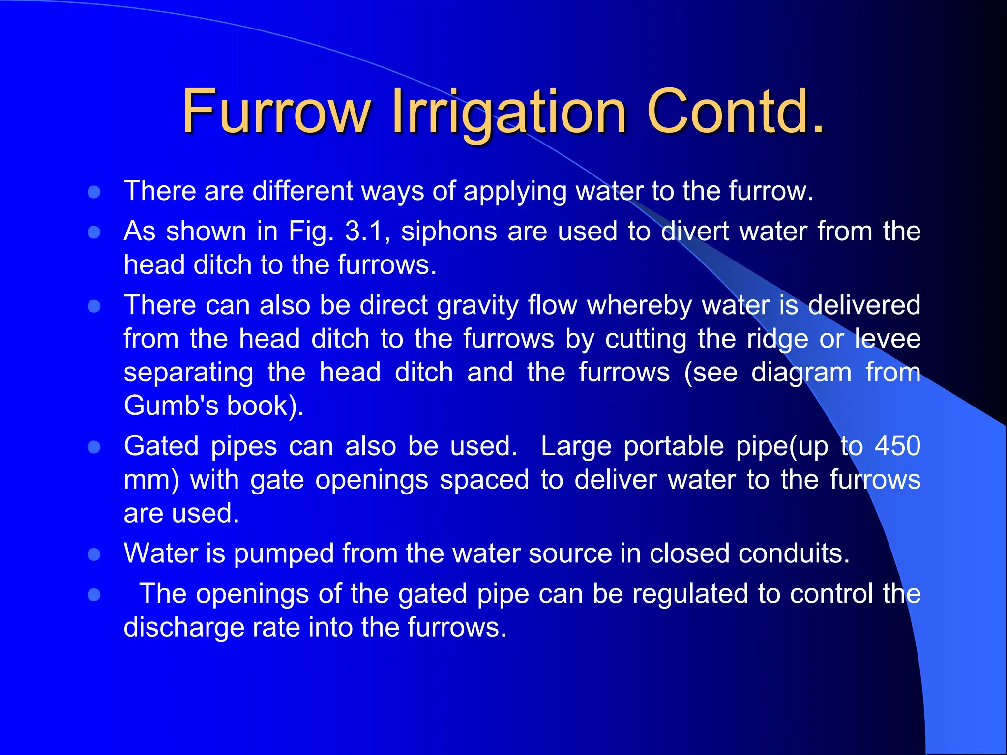 Furrow Irrigation Contd.
 There are different ways of applying water to the furrow.
 As shown in Fig. 3.1, siphons are used to divert water from the
head ditch to the furrows.
 There can also be direct gravity flow whereby water is delivered
from the head ditch to the furrows by cutting the ridge or levee
separating the head ditch and the furrows (see diagram from
Gumb's book).
 Gated pipes can also be used. Large portable pipe(up to 450
mm) with gate openings spaced to deliver water to the furrows
are used.
 Water is pumped from the water source in closed conduits.
 The openings of the gated pipe can be regulated to control the
discharge rate into the furrows.
 