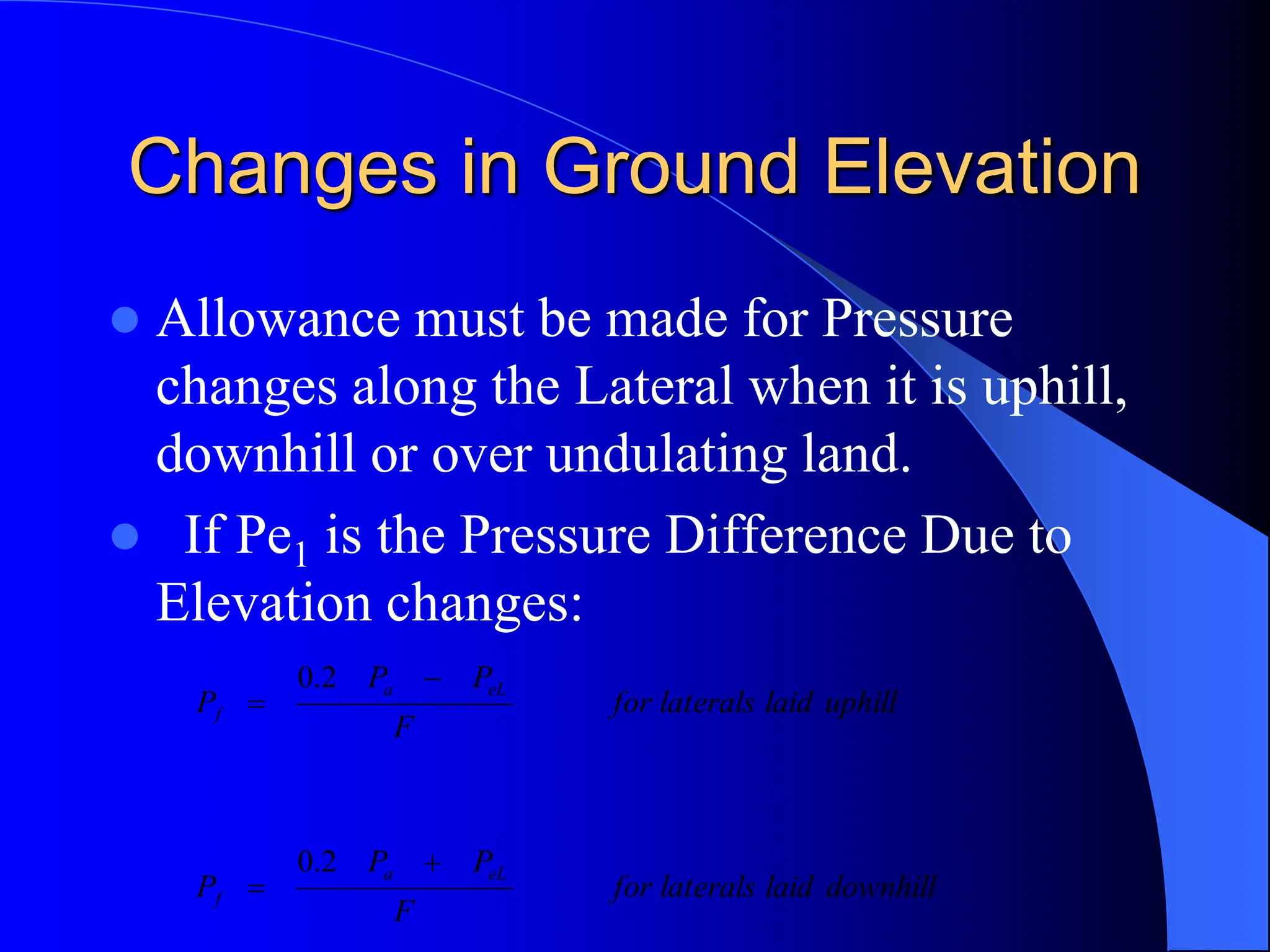 Changes in Ground Elevation
 Allowance must be made for Pressure
changes along the Lateral when it is uphill,
downhill or over undulating land.
 If Pe1 is the Pressure Difference Due to
Elevation changes:
downhill
laid
laterals
for
F
P
P
P
uphill
laid
laterals
for
F
P
P
P
eL
a
f
eL
a
f




2
.
0
2
.
0
 