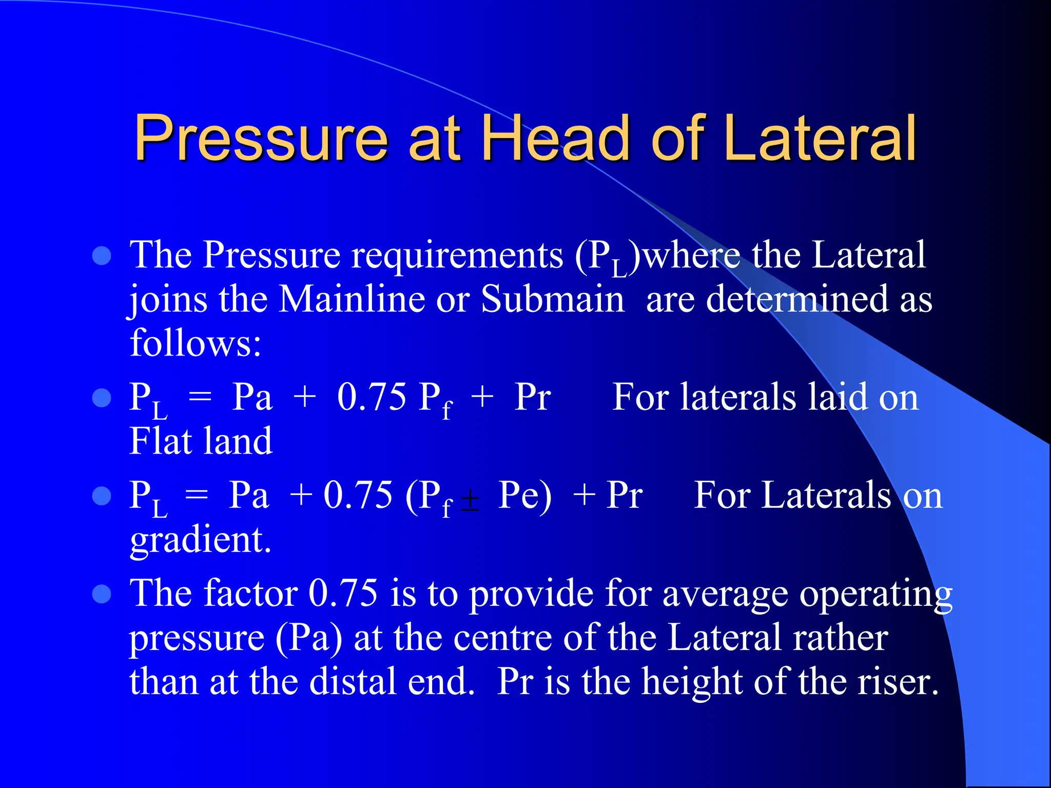 Pressure at Head of Lateral
 The Pressure requirements (PL)where the Lateral
joins the Mainline or Submain are determined as
follows:
 PL = Pa + 0.75 Pf + Pr For laterals laid on
Flat land
 PL = Pa + 0.75 (Pf Pe) + Pr For Laterals on
gradient.
 The factor 0.75 is to provide for average operating
pressure (Pa) at the centre of the Lateral rather
than at the distal end. Pr is the height of the riser.

 