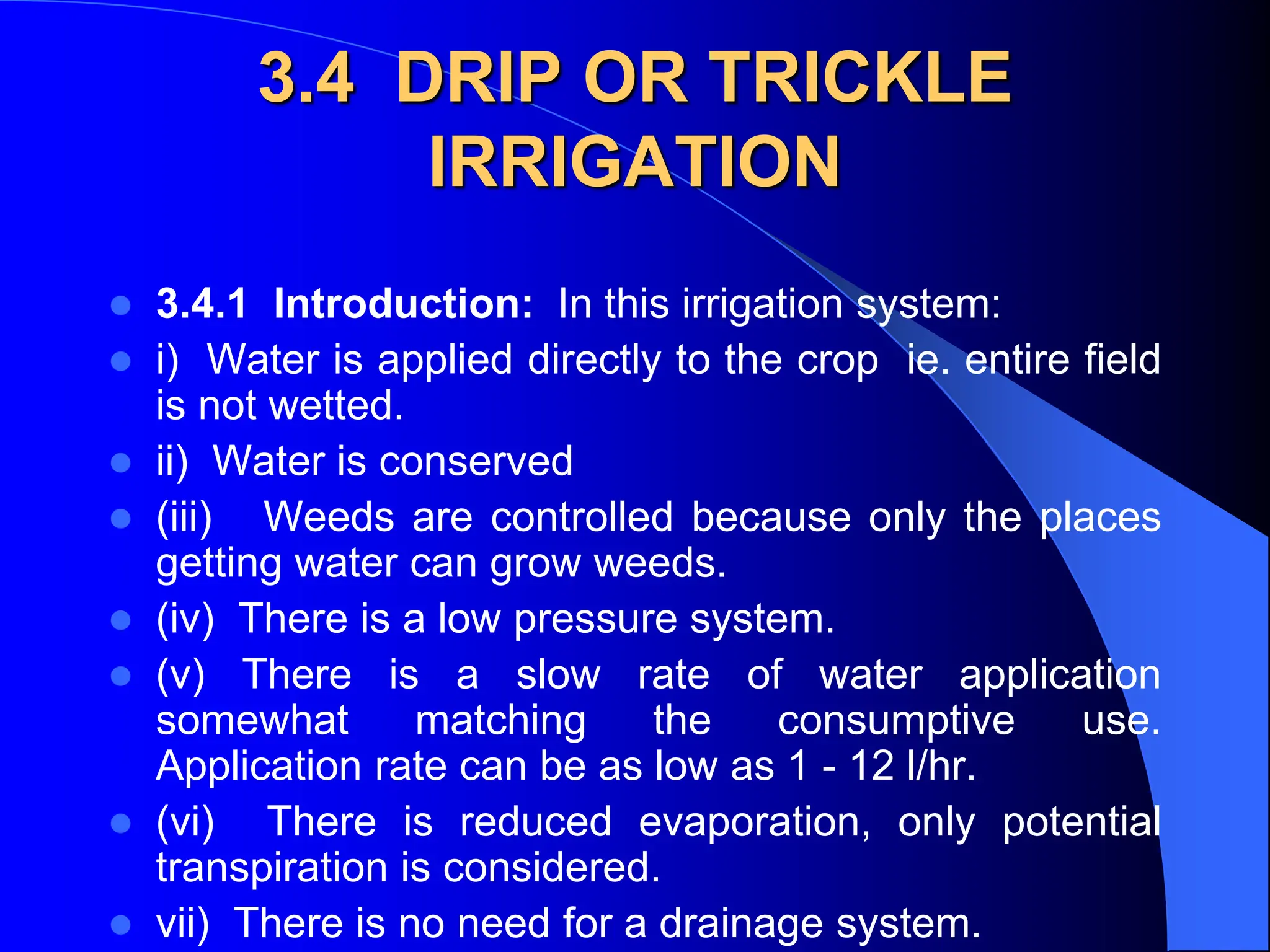 3.4 DRIP OR TRICKLE
IRRIGATION
 3.4.1 Introduction: In this irrigation system:
 i) Water is applied directly to the crop ie. entire field
is not wetted.
 ii) Water is conserved
 (iii) Weeds are controlled because only the places
getting water can grow weeds.
 (iv) There is a low pressure system.
 (v) There is a slow rate of water application
somewhat matching the consumptive use.
Application rate can be as low as 1 - 12 l/hr.
 (vi) There is reduced evaporation, only potential
transpiration is considered.
 vii) There is no need for a drainage system.
 