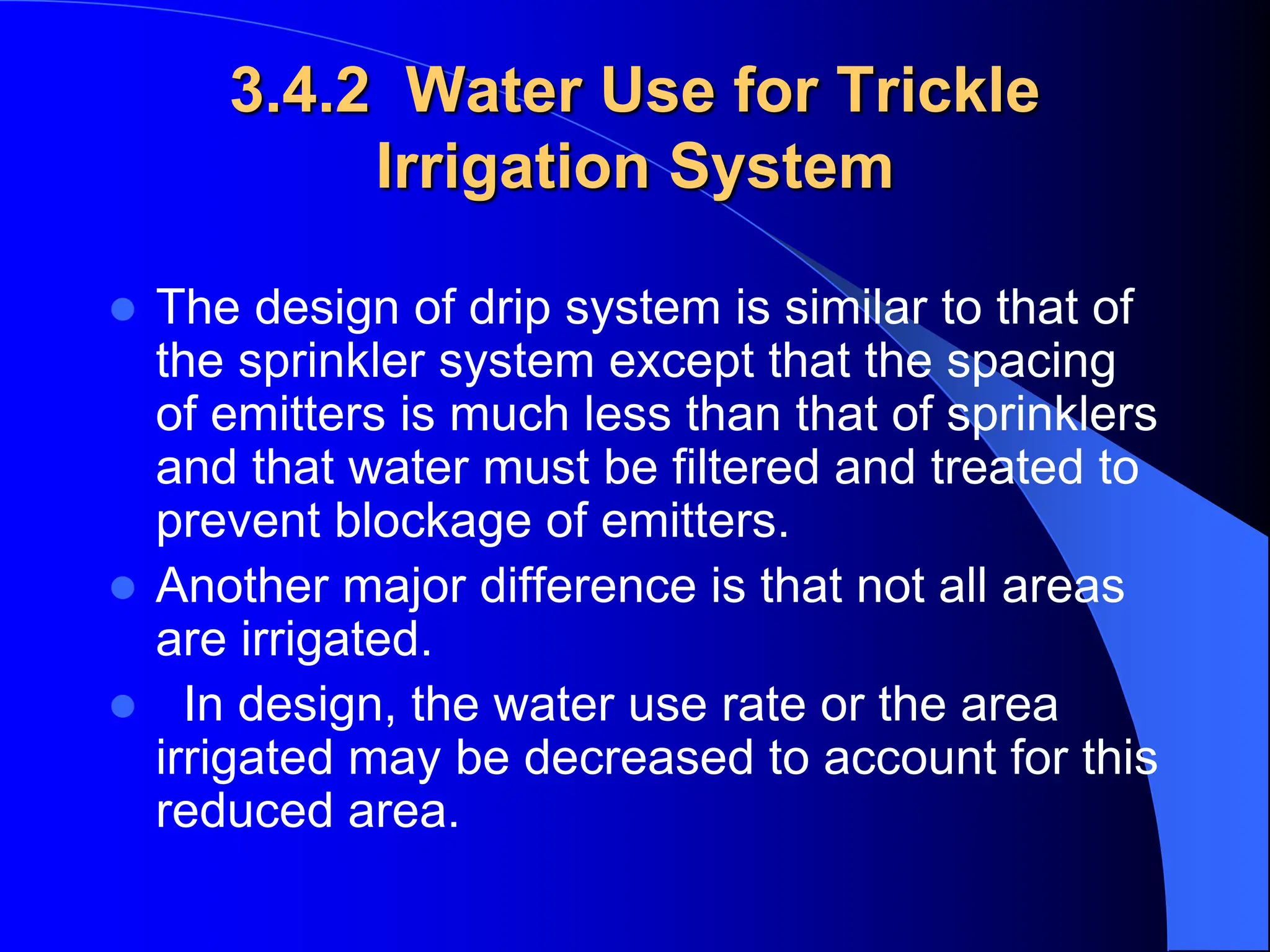 3.4.2 Water Use for Trickle
Irrigation System
 The design of drip system is similar to that of
the sprinkler system except that the spacing
of emitters is much less than that of sprinklers
and that water must be filtered and treated to
prevent blockage of emitters.
 Another major difference is that not all areas
are irrigated.
 In design, the water use rate or the area
irrigated may be decreased to account for this
reduced area.
 