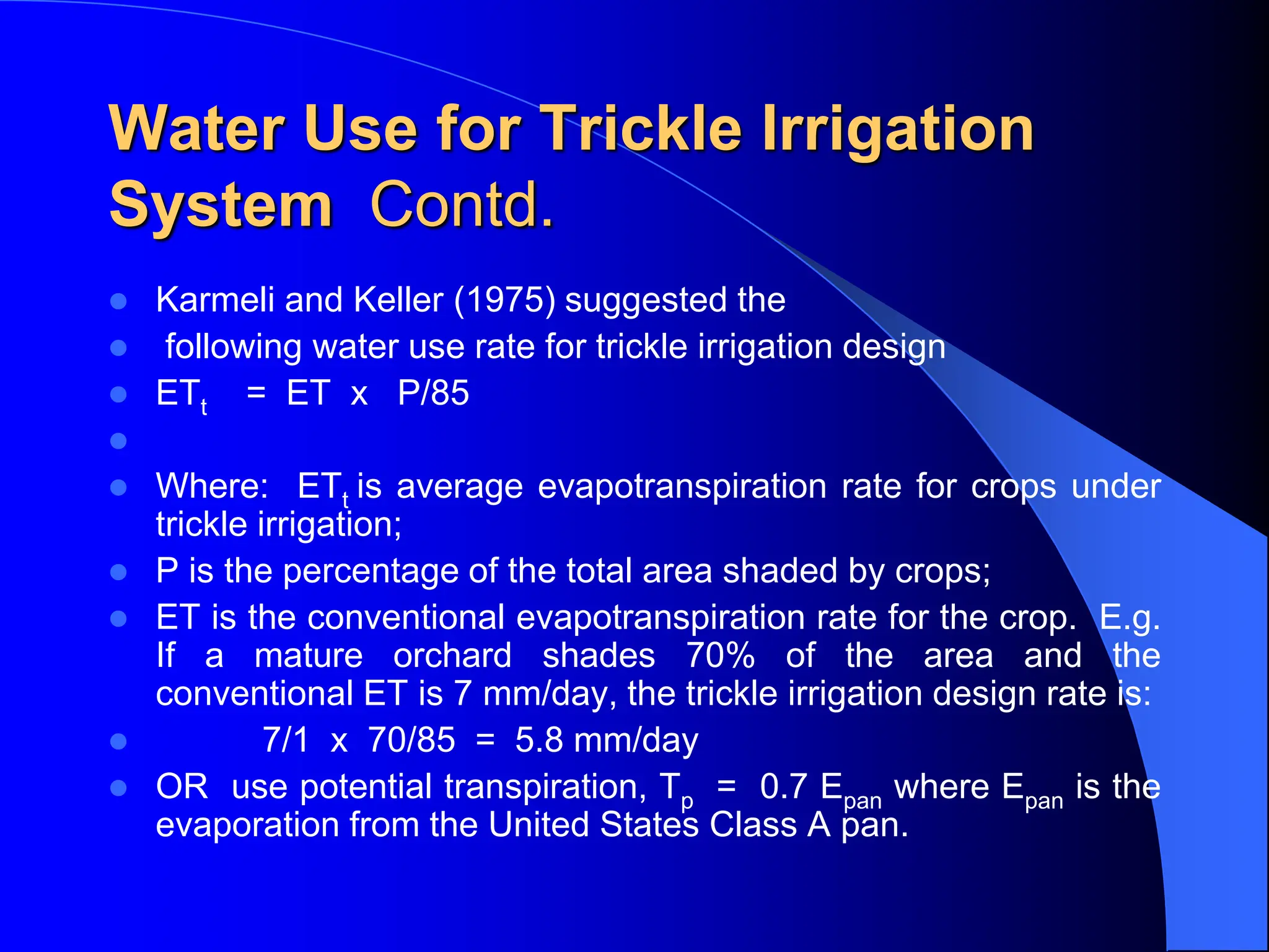 Water Use for Trickle Irrigation
System Contd.
 Karmeli and Keller (1975) suggested the
 following water use rate for trickle irrigation design
 ETt = ET x P/85

 Where: ETt is average evapotranspiration rate for crops under
trickle irrigation;
 P is the percentage of the total area shaded by crops;
 ET is the conventional evapotranspiration rate for the crop. E.g.
If a mature orchard shades 70% of the area and the
conventional ET is 7 mm/day, the trickle irrigation design rate is:
 7/1 x 70/85 = 5.8 mm/day
 OR use potential transpiration, Tp = 0.7 Epan where Epan is the
evaporation from the United States Class A pan.
 