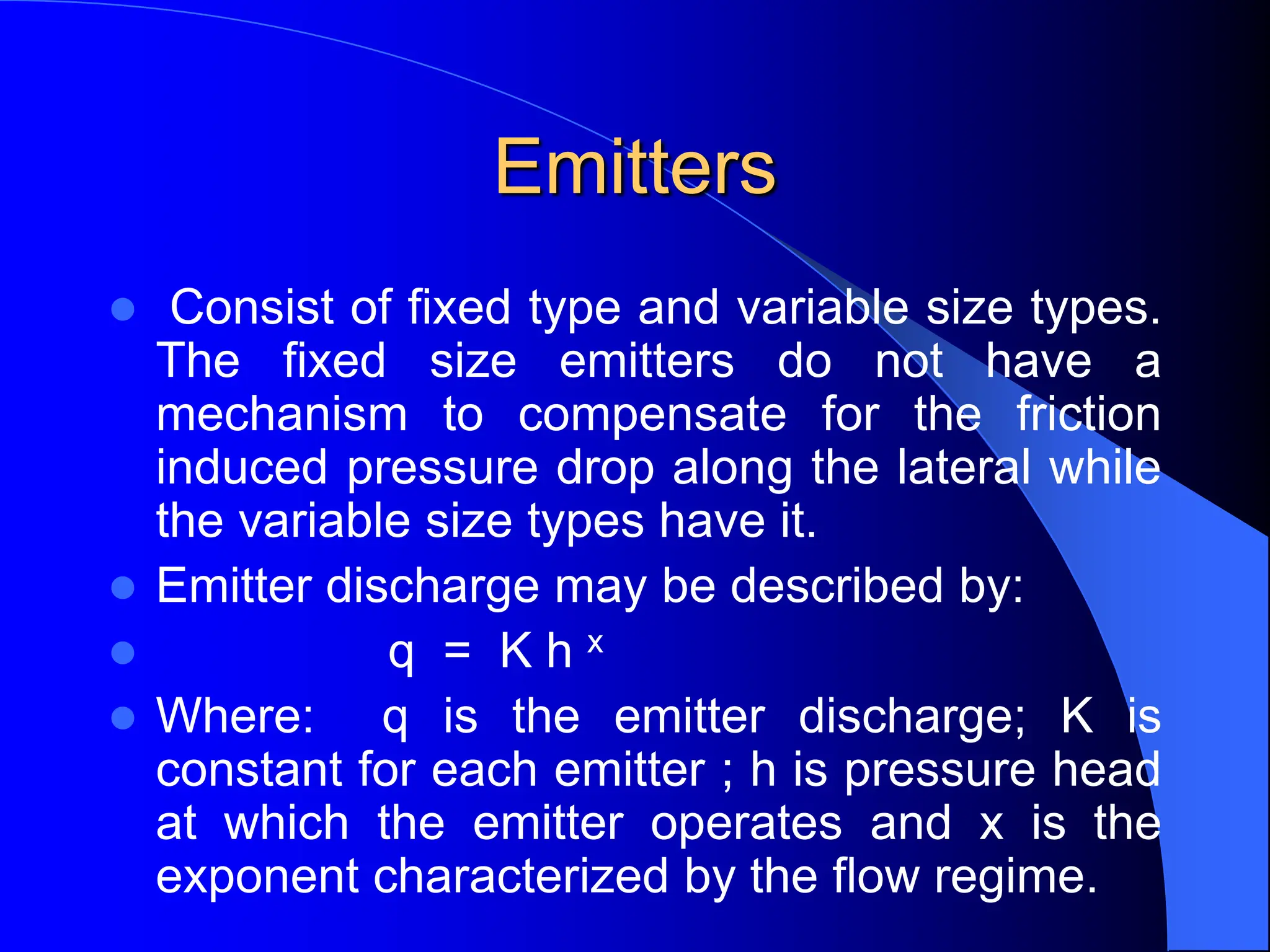 Emitters
 Consist of fixed type and variable size types.
The fixed size emitters do not have a
mechanism to compensate for the friction
induced pressure drop along the lateral while
the variable size types have it.
 Emitter discharge may be described by:
 q = K h x
 Where: q is the emitter discharge; K is
constant for each emitter ; h is pressure head
at which the emitter operates and x is the
exponent characterized by the flow regime.
 