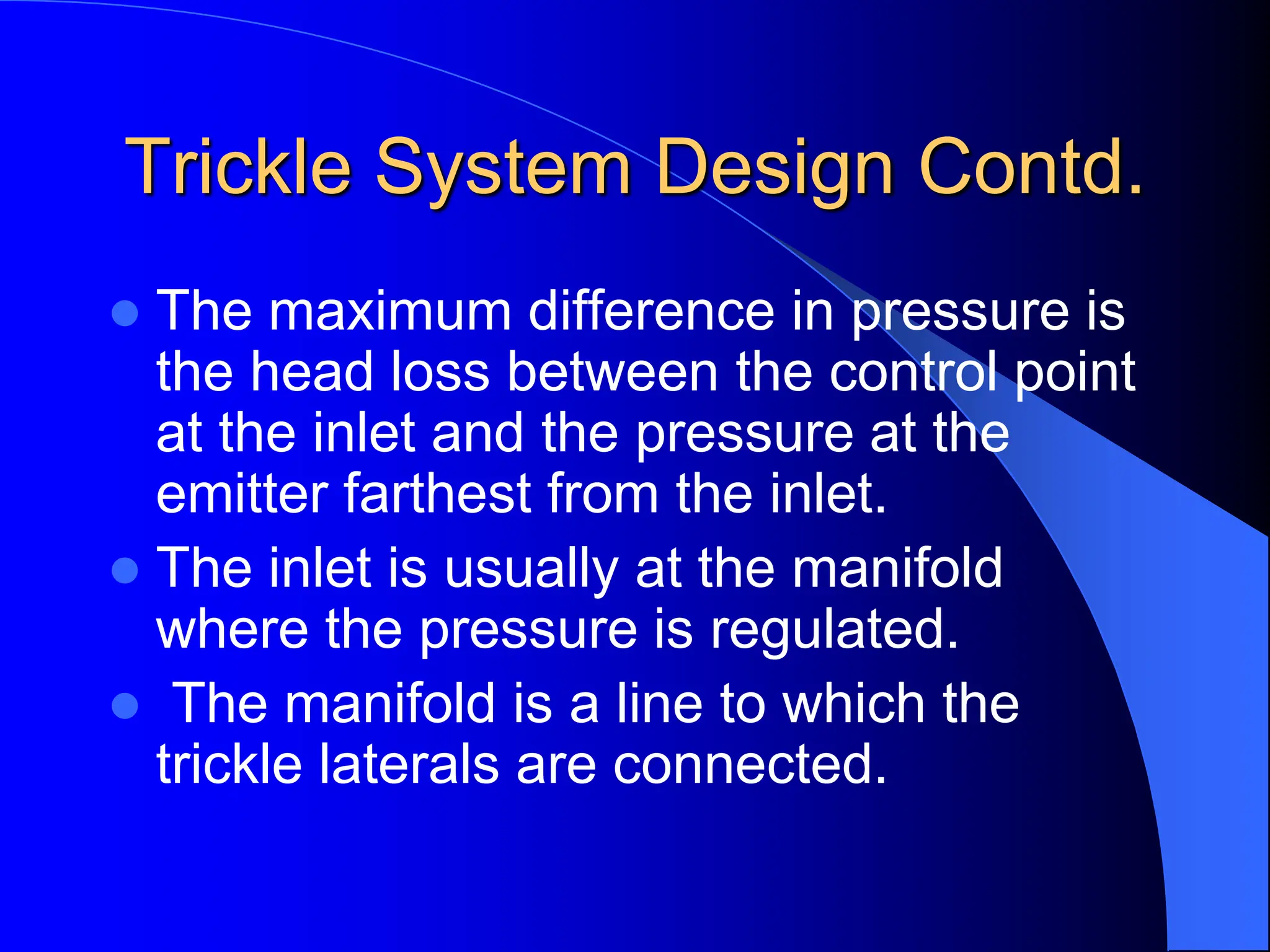 Trickle System Design Contd.
 The maximum difference in pressure is
the head loss between the control point
at the inlet and the pressure at the
emitter farthest from the inlet.
 The inlet is usually at the manifold
where the pressure is regulated.
 The manifold is a line to which the
trickle laterals are connected.
 