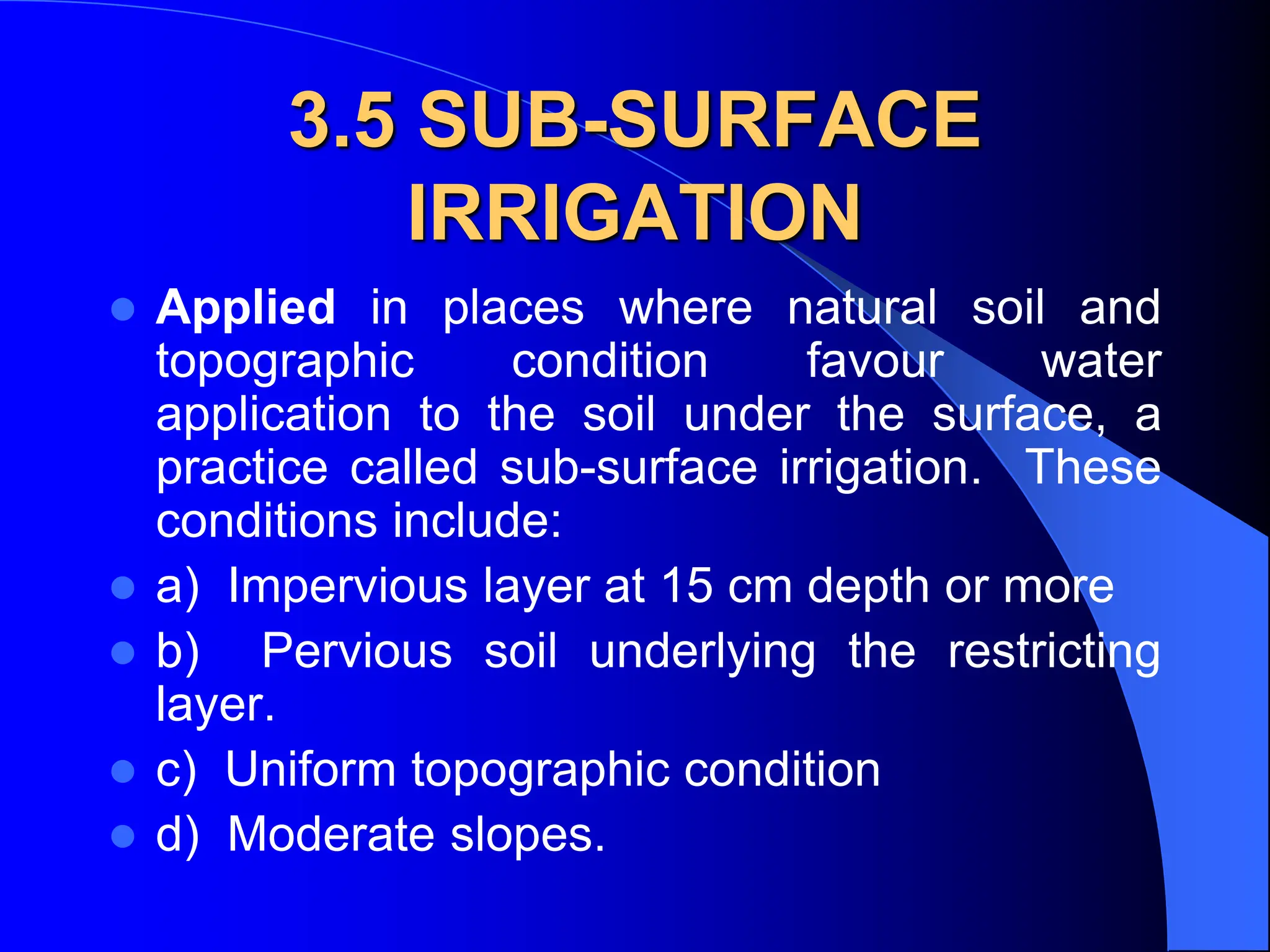 3.5 SUB-SURFACE
IRRIGATION
 Applied in places where natural soil and
topographic condition favour water
application to the soil under the surface, a
practice called sub-surface irrigation. These
conditions include:
 a) Impervious layer at 15 cm depth or more
 b) Pervious soil underlying the restricting
layer.
 c) Uniform topographic condition
 d) Moderate slopes.
 