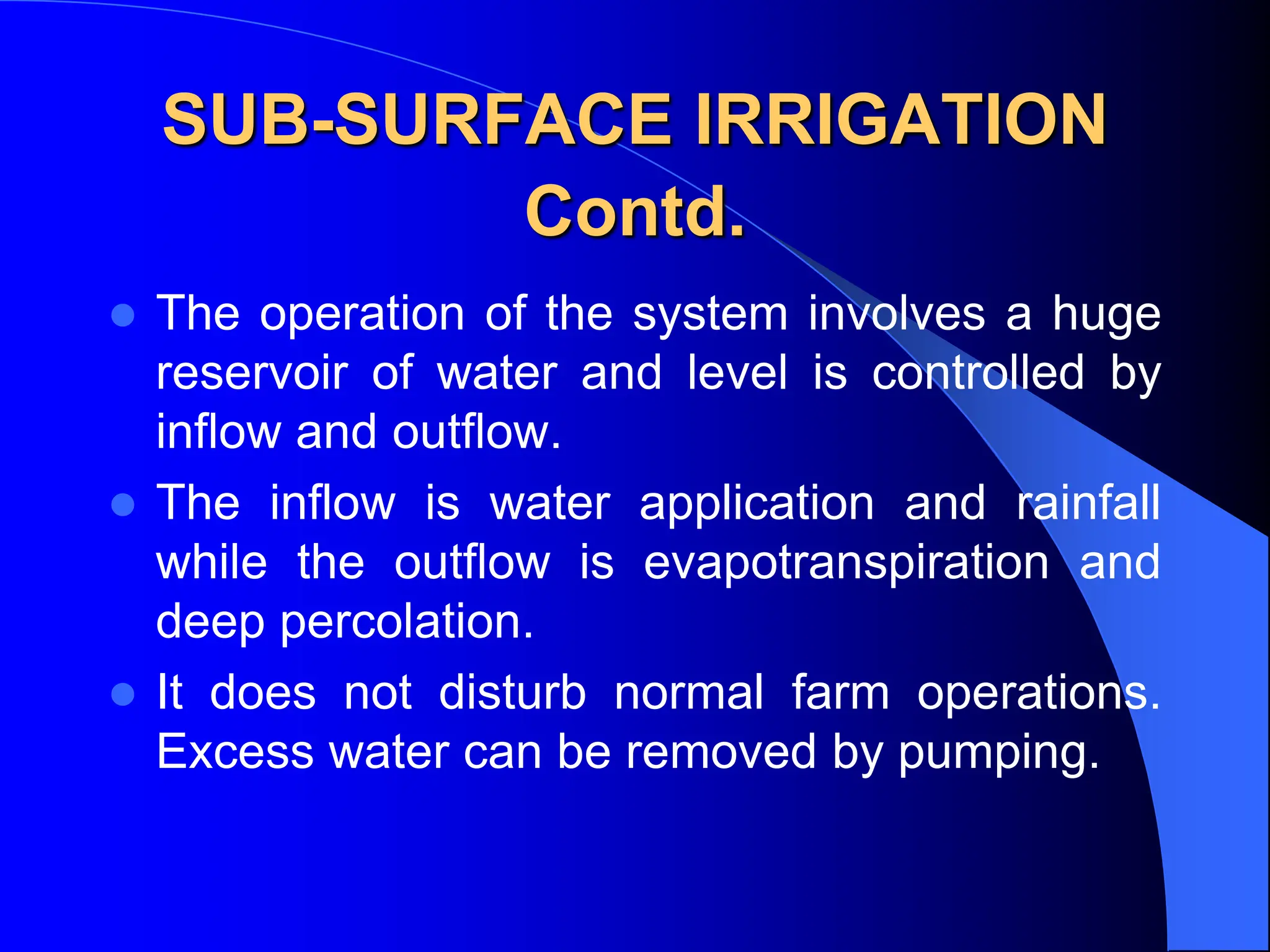 SUB-SURFACE IRRIGATION
Contd.
 The operation of the system involves a huge
reservoir of water and level is controlled by
inflow and outflow.
 The inflow is water application and rainfall
while the outflow is evapotranspiration and
deep percolation.
 It does not disturb normal farm operations.
Excess water can be removed by pumping.
 