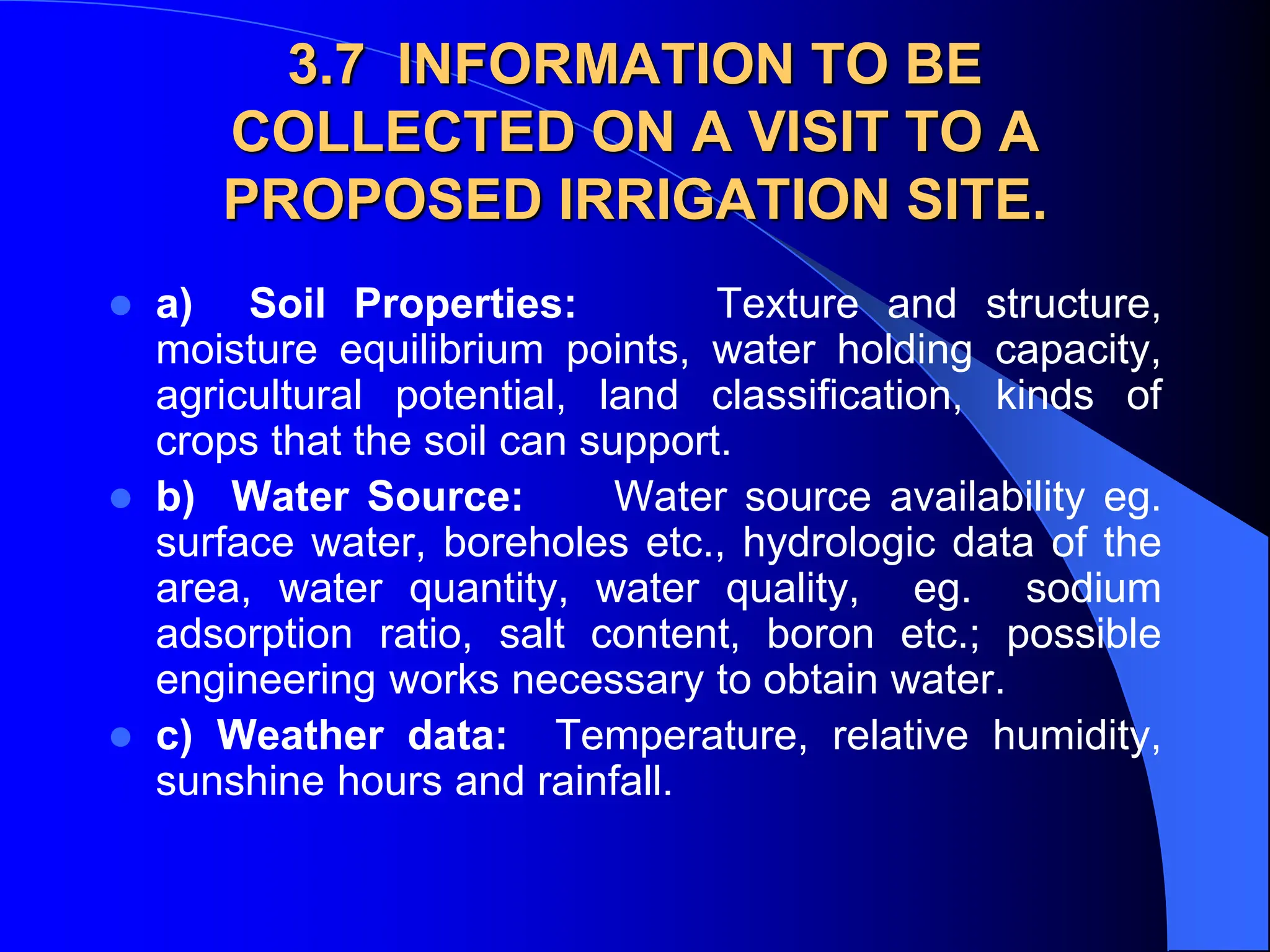 3.7 INFORMATION TO BE
COLLECTED ON A VISIT TO A
PROPOSED IRRIGATION SITE.
 a) Soil Properties: Texture and structure,
moisture equilibrium points, water holding capacity,
agricultural potential, land classification, kinds of
crops that the soil can support.
 b) Water Source: Water source availability eg.
surface water, boreholes etc., hydrologic data of the
area, water quantity, water quality, eg. sodium
adsorption ratio, salt content, boron etc.; possible
engineering works necessary to obtain water.
 c) Weather data: Temperature, relative humidity,
sunshine hours and rainfall.
 