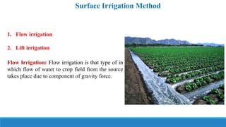 1. Flow irrigation
2. Lift irrigation
Flow Irrigation: Flow irrigation is that type of in
which flow of water to crop field from the source
takes place due to component of gravity force.
Surface Irrigation Method
 
