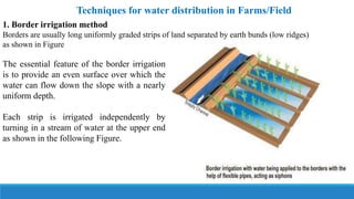 Techniques for water distribution in Farms/Field
1. Border irrigation method
Borders are usually long uniformly graded strips of land separated by earth bunds (low ridges)
as shown in Figure
The essential feature of the border irrigation
is to provide an even surface over which the
water can flow down the slope with a nearly
uniform depth.
Each strip is irrigated independently by
turning in a stream of water at the upper end
as shown in the following Figure.
 