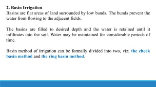 2. Basin Irrigation
Basins are flat areas of land surrounded by low bunds. The bunds prevent the
water from flowing to the adjacent fields.
The basins are filled to desired depth and the water is retained until it
infiltrates into the soil. Water may be maintained for considerable periods of
time.
Basin method of irrigation can be formally divided into two, viz; the check
basin method and the ring basin method.
 