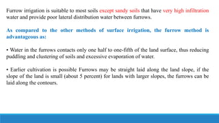 Furrow irrigation is suitable to most soils except sandy soils that have very high infiltration
water and provide poor lateral distribution water between furrows.
As compared to the other methods of surface irrigation, the furrow method is
advantageous as:
• Water in the furrows contacts only one half to one-fifth of the land surface, thus reducing
puddling and clustering of soils and excessive evaporation of water.
• Earlier cultivation is possible Furrows may be straight laid along the land slope, if the
slope of the land is small (about 5 percent) for lands with larger slopes, the furrows can be
laid along the contours.
 
