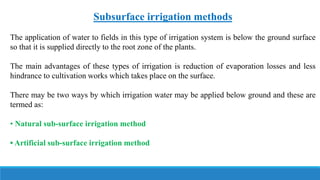 Subsurface irrigation methods
The application of water to fields in this type of irrigation system is below the ground surface
so that it is supplied directly to the root zone of the plants.
The main advantages of these types of irrigation is reduction of evaporation losses and less
hindrance to cultivation works which takes place on the surface.
There may be two ways by which irrigation water may be applied below ground and these are
termed as:
• Natural sub-surface irrigation method
• Artificial sub-surface irrigation method
 